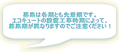 募集は各期とも先着順です。 エコキュートの設置工事時期によって、 募集期が異なりますのでご注意ください!
